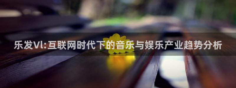 mg不朽情缘主管：乐发∨l:互联网时代下的音乐与娱乐产业趋势分析