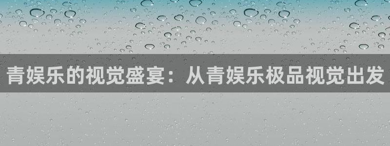 mg不朽情缘注册：青娱乐的视觉盛宴：从青娱乐极品视觉出发