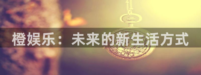 mg不朽情缘凯捷开号链接：橙娱乐：未来的新生活方式